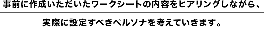 事前に作成いただいたワークシートの内容をヒアリングしながら、実際に設定すべきペルソナを考えていきます。